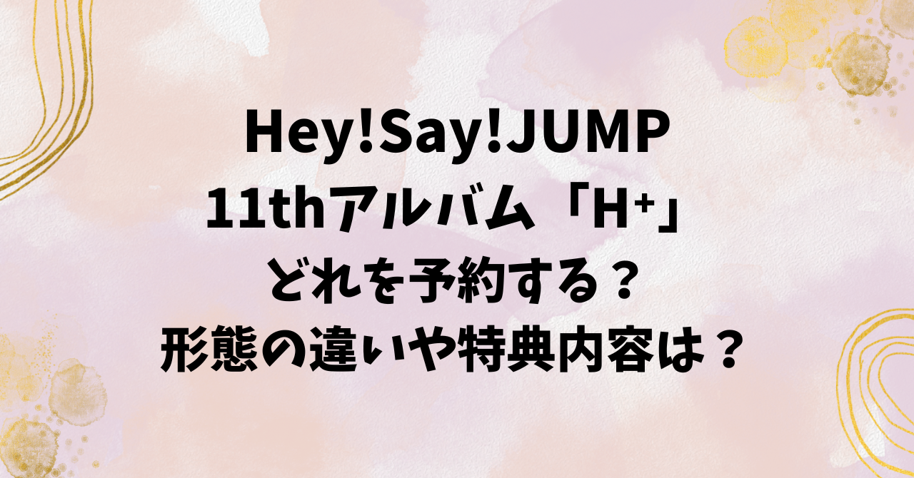 Hey!Say!JUMP11thアルバム「H⁺」どれを予約する？形態の違いや特典内容は？ | こなつのうみ